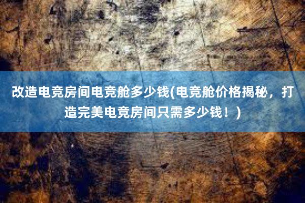 改造电竞房间电竞舱多少钱(电竞舱价格揭秘，打造完美电竞房间只需多少钱！)