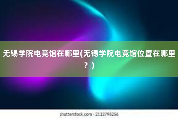 无锡学院电竞馆在哪里(无锡学院电竞馆位置在哪里？)