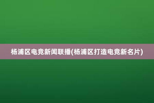 杨浦区电竞新闻联播(杨浦区打造电竞新名片)