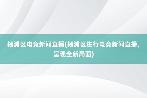 杨浦区电竞新闻直播(杨浦区进行电竞新闻直播，呈现全新局面)