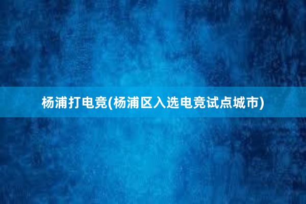 杨浦打电竞(杨浦区入选电竞试点城市)