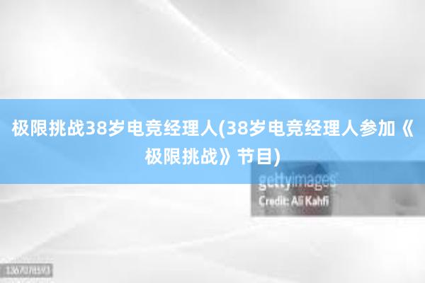 极限挑战38岁电竞经理人(38岁电竞经理人参加《极限挑战》节目)