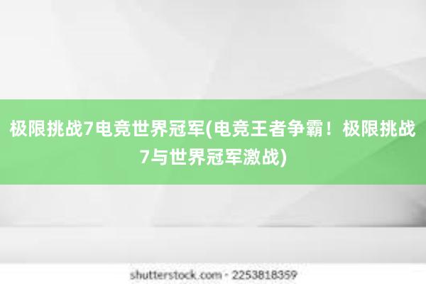 极限挑战7电竞世界冠军(电竞王者争霸！极限挑战7与世界冠军激战)