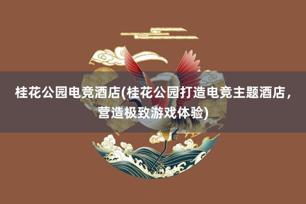 桂花公园电竞酒店(桂花公园打造电竞主题酒店，营造极致游戏体验)