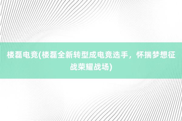 楼磊电竞(楼磊全新转型成电竞选手，怀揣梦想征战荣耀战场)