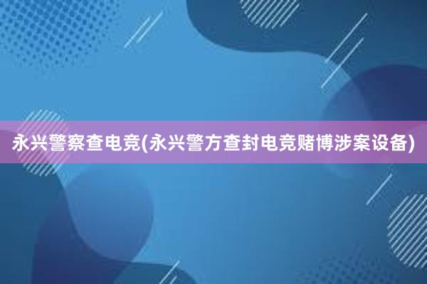 永兴警察查电竞(永兴警方查封电竞赌博涉案设备)