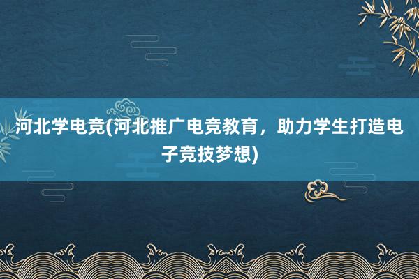 河北学电竞(河北推广电竞教育，助力学生打造电子竞技梦想)