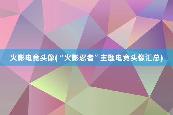 火影电竞头像(“火影忍者”主题电竞头像汇总)