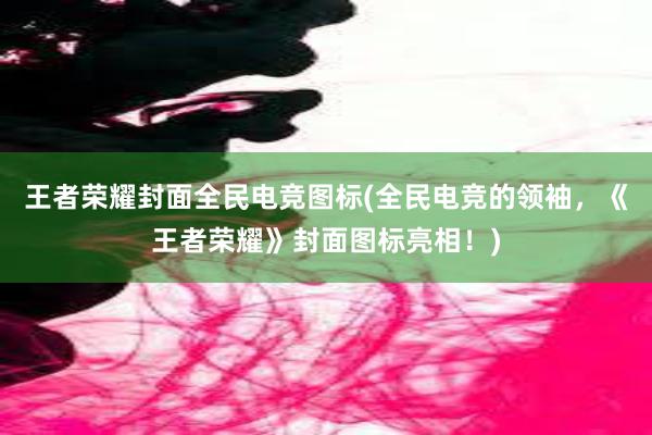 王者荣耀封面全民电竞图标(全民电竞的领袖，《王者荣耀》封面图标亮相！)