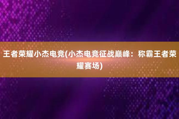 王者荣耀小杰电竞(小杰电竞征战巅峰：称霸王者荣耀赛场)