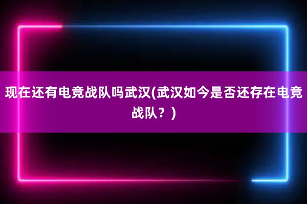 现在还有电竞战队吗武汉(武汉如今是否还存在电竞战队？)