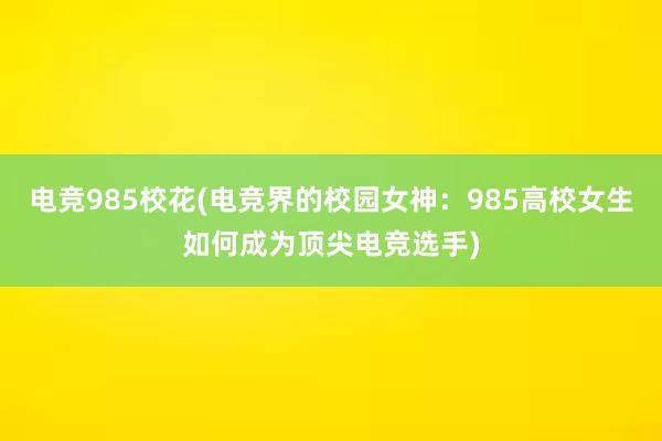 电竞985校花(电竞界的校园女神：985高校女生如何成为顶尖电竞选手)