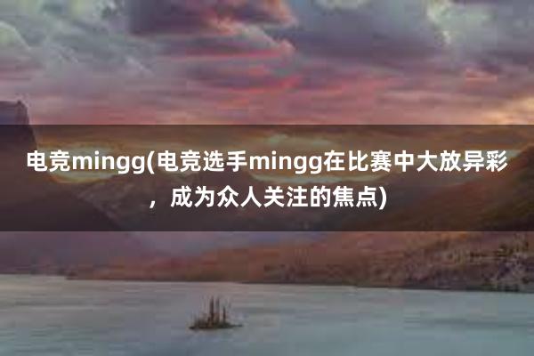 电竞mingg(电竞选手mingg在比赛中大放异彩，成为众人关注的焦点)