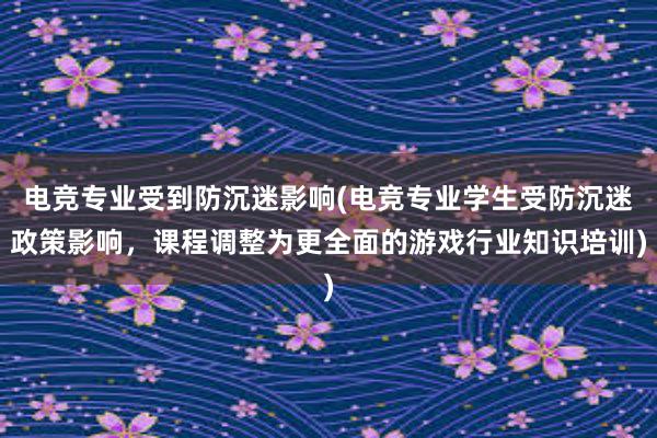 电竞专业受到防沉迷影响(电竞专业学生受防沉迷政策影响，课程调整为更全面的游戏行业知识培训)