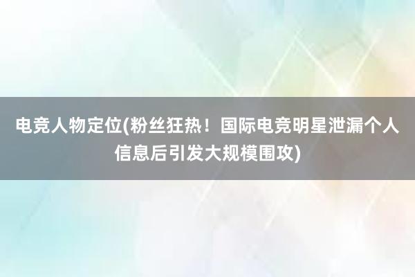 电竞人物定位(粉丝狂热！国际电竞明星泄漏个人信息后引发大规模围攻)