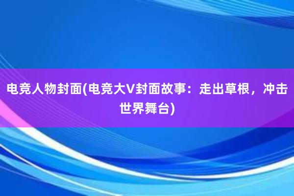 电竞人物封面(电竞大V封面故事：走出草根，冲击世界舞台)