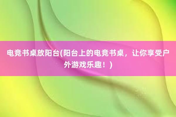 电竞书桌放阳台(阳台上的电竞书桌，让你享受户外游戏乐趣！)