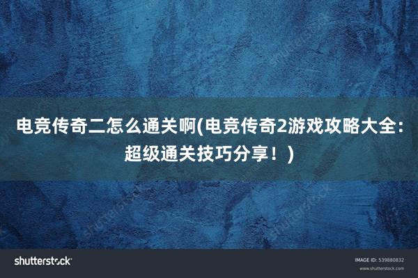 电竞传奇二怎么通关啊(电竞传奇2游戏攻略大全：超级通关技巧分享！)