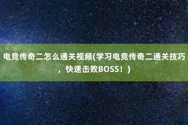 电竞传奇二怎么通关视频(学习电竞传奇二通关技巧，快速击败BOSS！)