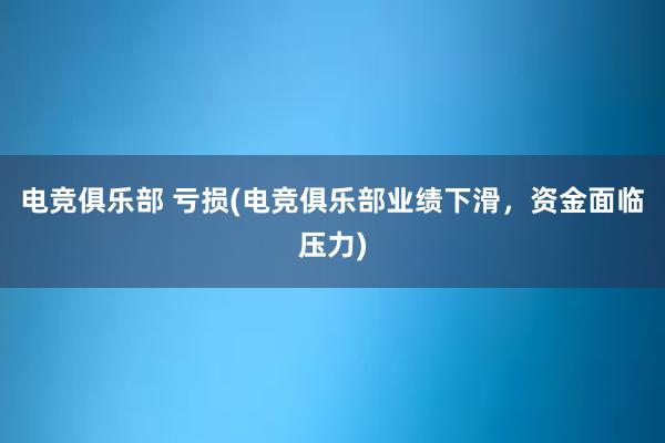 电竞俱乐部 亏损(电竞俱乐部业绩下滑，资金面临压力)