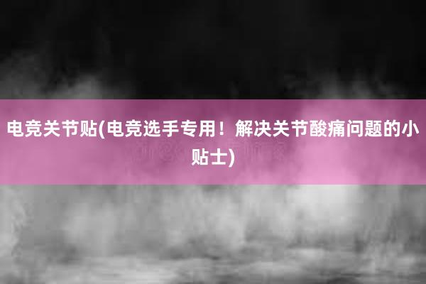 电竞关节贴(电竞选手专用！解决关节酸痛问题的小贴士)