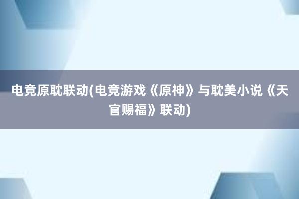 电竞原耽联动(电竞游戏《原神》与耽美小说《天官赐福》联动)