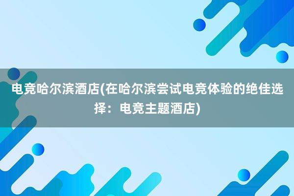 电竞哈尔滨酒店(在哈尔滨尝试电竞体验的绝佳选择：电竞主题酒店)