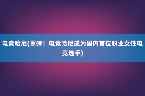 电竞哈尼(重磅！电竞哈尼成为国内首位职业女性电竞选手)