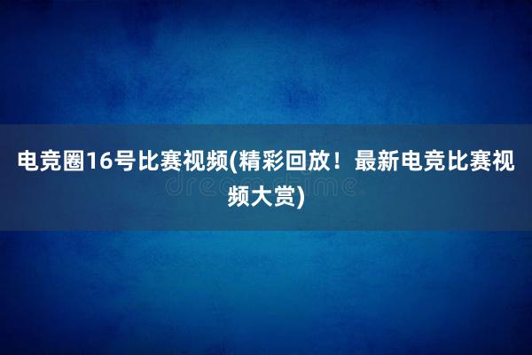 电竞圈16号比赛视频(精彩回放！最新电竞比赛视频大赏)