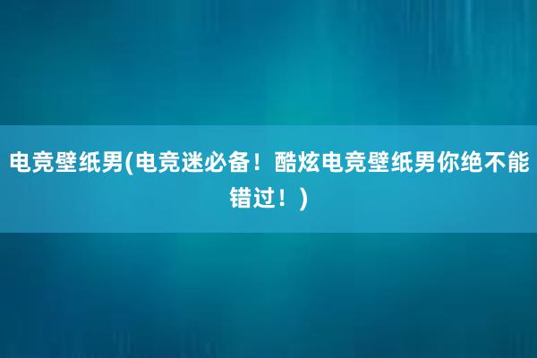 电竞壁纸男(电竞迷必备！酷炫电竞壁纸男你绝不能错过！)