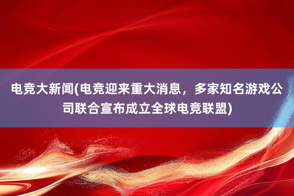 电竞大新闻(电竞迎来重大消息，多家知名游戏公司联合宣布成立全球电竞联盟)