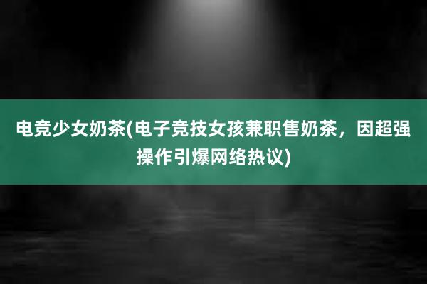 电竞少女奶茶(电子竞技女孩兼职售奶茶，因超强操作引爆网络热议)