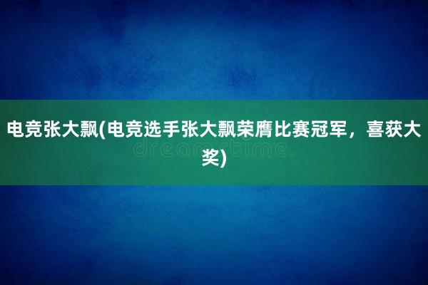 电竞张大飘(电竞选手张大飘荣膺比赛冠军，喜获大奖)