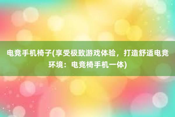 电竞手机椅子(享受极致游戏体验，打造舒适电竞环境：电竞椅手机一体)