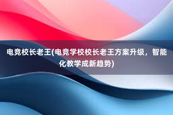 电竞校长老王(电竞学校校长老王方案升级，智能化教学成新趋势)