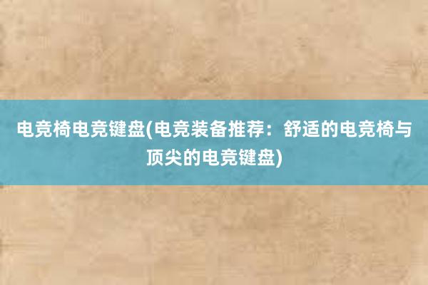 电竞椅电竞键盘(电竞装备推荐：舒适的电竞椅与顶尖的电竞键盘)