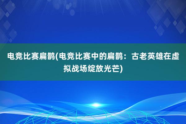 电竞比赛扁鹊(电竞比赛中的扁鹊：古老英雄在虚拟战场绽放光芒)