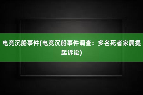 电竞沉船事件(电竞沉船事件调查：多名死者家属提起诉讼)