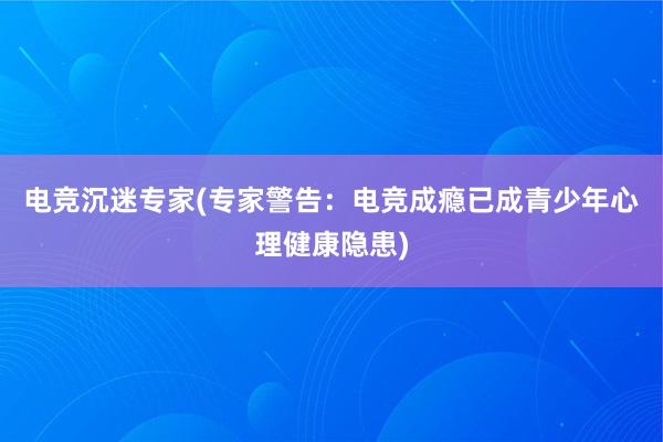 电竞沉迷专家(专家警告：电竞成瘾已成青少年心理健康隐患)