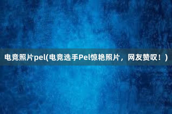 电竞照片pel(电竞选手Pel惊艳照片，网友赞叹！)