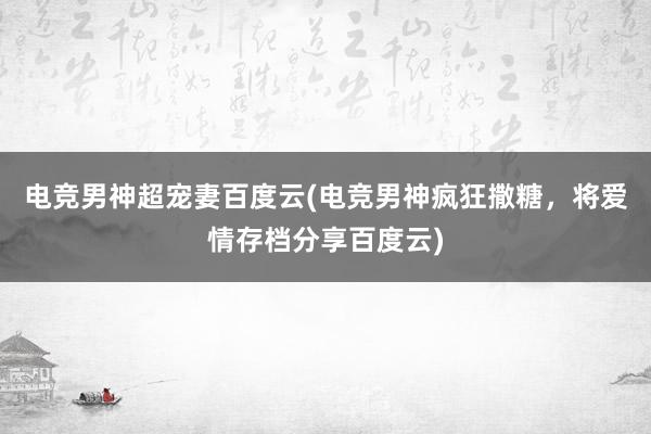 电竞男神超宠妻百度云(电竞男神疯狂撒糖，将爱情存档分享百度云)