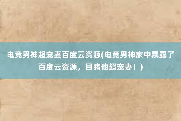 电竞男神超宠妻百度云资源(电竞男神家中暴露了百度云资源，目睹他超宠妻！)