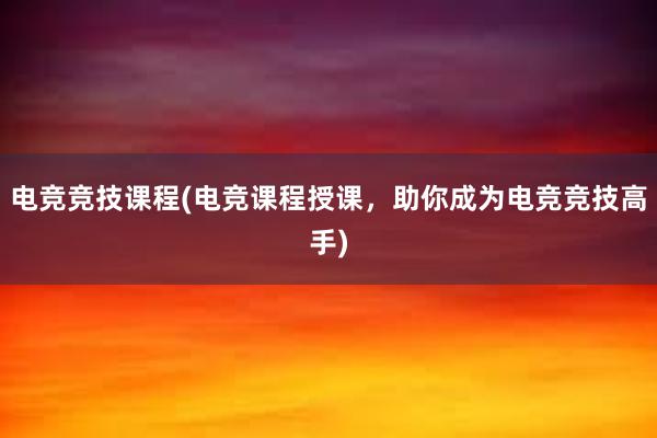 电竞竞技课程(电竞课程授课，助你成为电竞竞技高手)