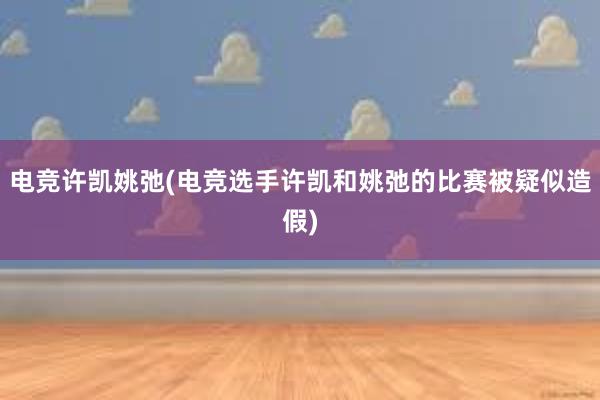 电竞许凯姚弛(电竞选手许凯和姚弛的比赛被疑似造假)