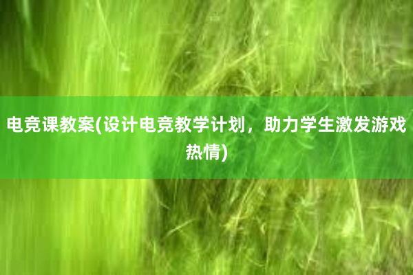 电竞课教案(设计电竞教学计划，助力学生激发游戏热情)