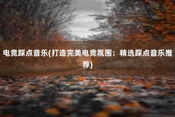 电竞踩点音乐(打造完美电竞氛围：精选踩点音乐推荐)