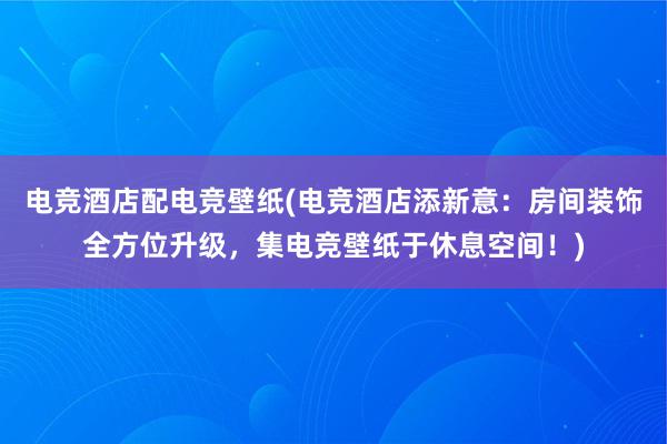 电竞酒店配电竞壁纸(电竞酒店添新意：房间装饰全方位升级，集电竞壁纸于休息空间！)