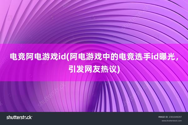 电竞阿电游戏id(阿电游戏中的电竞选手id曝光，引发网友热议)