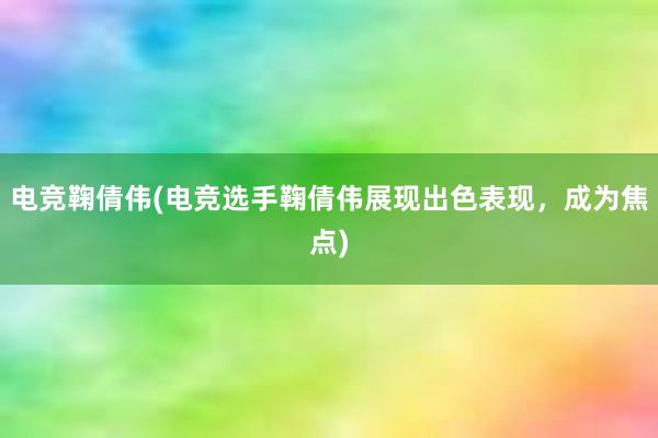 电竞鞠倩伟(电竞选手鞠倩伟展现出色表现，成为焦点)