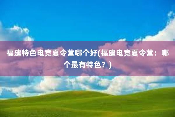 福建特色电竞夏令营哪个好(福建电竞夏令营：哪个最有特色？)